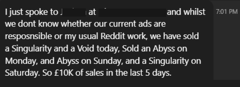 Client Review: I just spoke to (redacted) at (redacted) and whilst we dont know whether our current ads are responsible or my usual Reddit work, we have sold a Singularity and a Void today, sold an Abyss on Monday, and Abyss on Sunday, and a Singularity on Saturday. So a 10k Pounds of sales in the last 5 days.