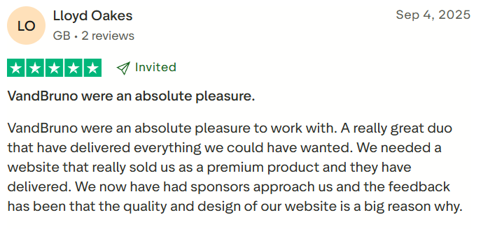 Lloyd Oakes, Client Review: V and Bruno were an absolute pleasure to work with. A really great duo that have delivered everything we could have wanted. We needed a website that really sold us as a premium product, and they have delivered. We now have had sponsors approach us and the feedback has been that the quality and design of our website is a big reason why.